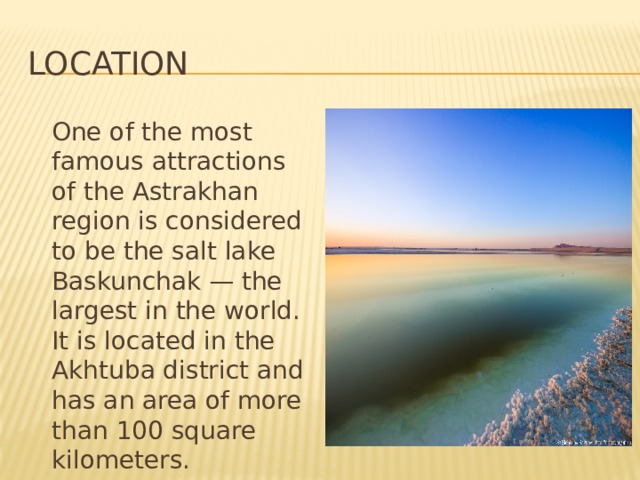 Location  One of the most famous attractions of the Astrakhan region is considered to be the salt lake Baskunchak — the largest in the world. It is located in the Akhtuba district and has an area of more than 100 square kilometers. 