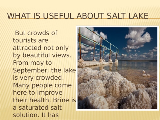 What is useful about salt lake  But crowds of tourists are attracted not only by beautiful views. From may to September, the lake is very crowded. Many people come here to improve their health. Brine is a saturated salt solution. It has unique healing properties. 