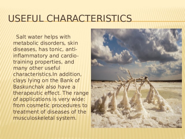 useful characteristics  Salt water helps with metabolic disorders, skin diseases, has tonic, anti-inflammatory and cardio-training properties, and many other useful characteristics.In addition, clays lying on the Bank of Baskunchak also have a therapeutic effect. The range of applications is very wide: from cosmetic procedures to treatment of diseases of the musculoskeletal system. 
