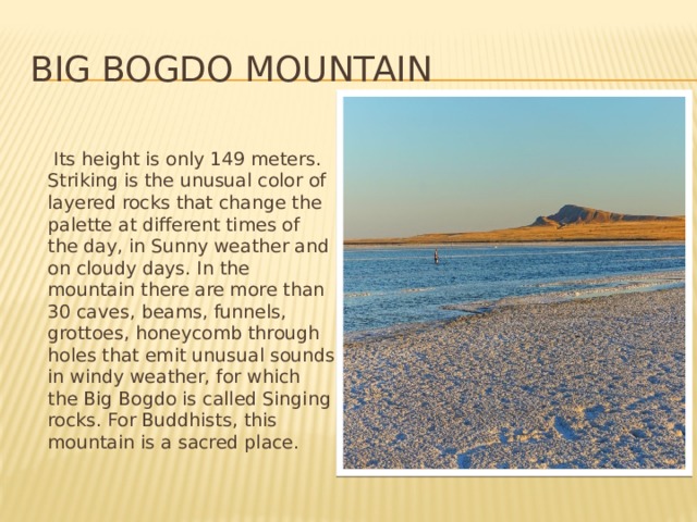 Big Bogdo Mountain   Its height is only 149 meters. Striking is the unusual color of layered rocks that change the palette at different times of the day, in Sunny weather and on cloudy days. In the mountain there are more than 30 caves, beams, funnels, grottoes, honeycomb through holes that emit unusual sounds in windy weather, for which the Big Bogdo is called Singing rocks. For Buddhists, this mountain is a sacred place. 