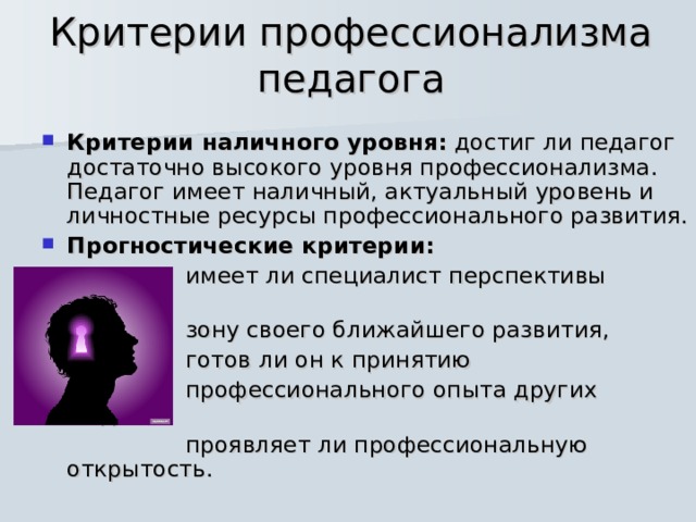 Критерии профессионализма педагога Критерии наличного уровня: достиг ли педагог достаточно высокого уровня профессионализма. Педагог имеет наличный, актуальный уровень и личностные ресурсы профессионального развития. Прогностические критерии:   имеет ли специалист перспективы работы,  зону своего ближайшего развития,  готов ли он к принятию  профессионального опыта других людей,  проявляет ли профессиональную открытость. 