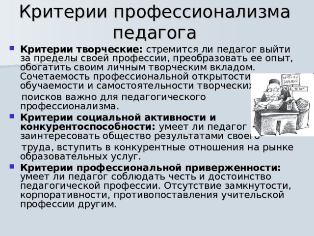 Критерии профессионализма педагога Критерии творческие: стремится ли педагог выйти за пределы своей профессии, преобразовать ее опыт, обогатить своим личным творческим вкладом. Сочетаемость профессиональной открытости, обучаемости и самостоятельности творческих  поисков важно для педагогического профессионализма. Критерии социальной активности и конкурентоспособности: умеет ли педагог заинтересовать общество результатами своего  труда, вступить в конкурентные отношения на рынке образовательных услуг. Критерии профессиональной приверженности: умеет ли педагог соблюдать честь и достоинство педагогической профессии. Отсутствие замкнутости, корпоративности, противопоставления учительской профессии другим. 