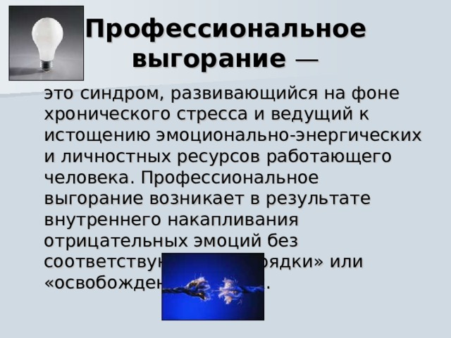 Профессиональное выгорание —  это синдром, развивающийся на фоне хронического стресса и ведущий к истощению эмоционально-энергических и личностных ресурсов работающего человека. Профессиональное выгорание возникает в результате внутреннего накапливания отрицательных эмоций без соответствующей «разрядки» или «освобождения» от них. 