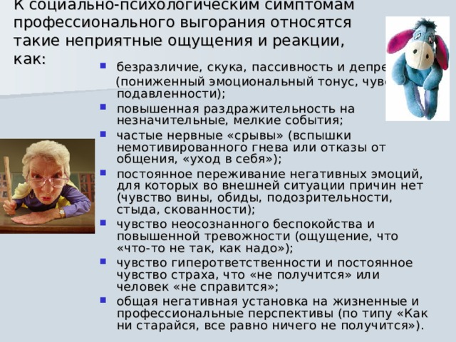 К социально-психологическим симптомам профессионального выгорания относятся такие неприятные ощущения и реакции, как:   безразличие, скука, пассивность и депрессия  (пониженный эмоциональный тонус, чувство подавленности); повышенная раздражительность на незначительные, мелкие события; частые нервные «срывы» (вспышки немотивированного гнева или отказы от общения, «уход в себя»); постоянное переживание негативных эмоций, для которых во внешней ситуации причин нет (чувство вины, обиды, подозрительности, стыда, скованности); чувство неосознанного беспокойства и повышенной тревожности (ощущение, что «что-то не так, как надо»); чувство гиперответственности и постоянное чувство страха, что «не получится» или человек «не справится»; общая негативная установка на жизненные и профессиональные перспективы (по типу «Как ни старайся, все равно ничего не получится»). 