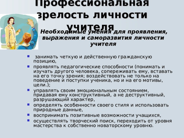 Профессиональная зрелость личности учителя   Необходимые умения для  проявления, выражения и саморазвития личности учителя   занимать четкую и действенную гражданскую позицию, проявлять педагогические способности (понимать и изучать другого человека, сопереживать ему, вставать на его точку зрения; воздействовать не только на поведение и поступки ученика, но и на его мотивы, цели.); управлять своим эмоциональным состоянием, придавая ему конструктивный,  а не деструктивный, разрушающий характер, определять особенности своего стиля и использовать природные данные, воспринимать позитивные возможности учащихся, осуществлять творческий поиск, переходить от уровня мастерства к собственно новаторскому уровню.  