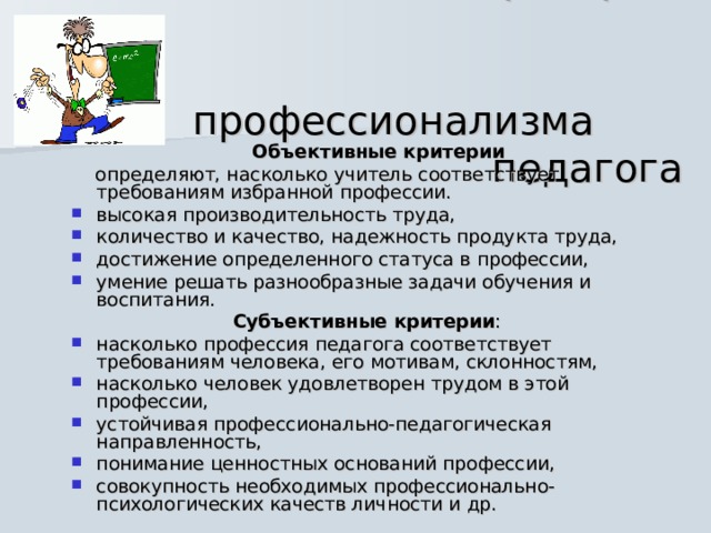  Критерии  профессионализма  педагога  Объективные критерии   определяют, насколько учитель соответствует требованиям избранной профессии. высокая производительность труда, количество и качество, надежность продукта труда, достижение определенного статуса в профессии, умение решать разнообразные задачи обучения и воспитания. Субъективные критерии : насколько профессия педагога соответствует требованиям человека, его мотивам, склонностям, насколько человек удовлетворен трудом в этой профессии, устойчивая профессионально-педагогическая направленность, понимание ценностных оснований профессии, совокупность необходимых профессионально-психологических качеств личности и др. 