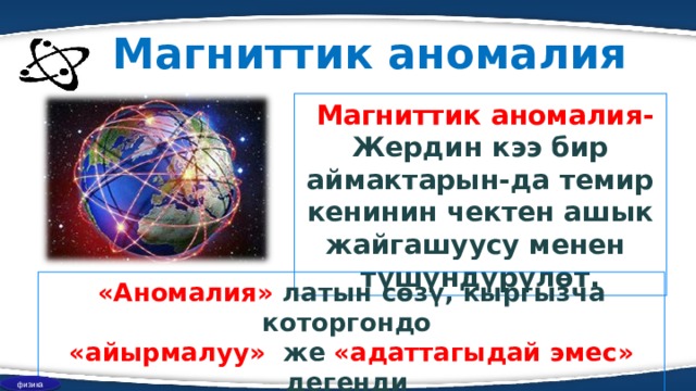 Магниттик аномалия  Магниттик аномалия- Жердин кээ бир аймактарын-да темир кенинин чектен ашык жайгашуусу менен түшүндүрүлөт. «Аномалия» латын сөзү, кыргызча которгондо «айырмалуу» же «адаттагыдай эмес» дегенди түшүндүрөт . физика 