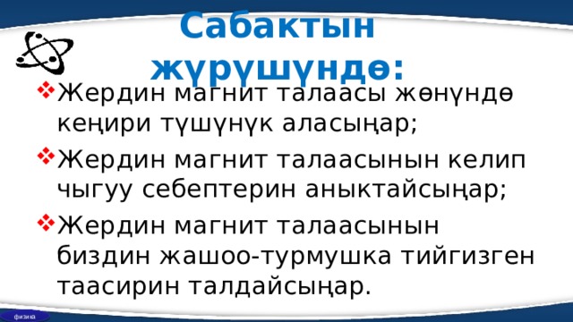 Сабактын жүрүшүндө: Жердин магнит талаасы жөнүндө кеңири түшүнүк аласыңар; Жердин магнит талаасынын келип чыгуу себептерин аныктайсыңар; Жердин магнит талаасынын биздин жашоо-турмушка тийгизген таасирин талдайсыңар. физика 