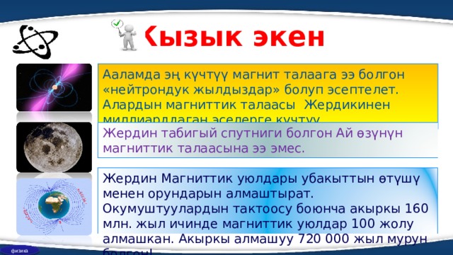 Кызык экен Ааламда эң күчтүү магнит талаага ээ болгон «нейтрондук жылдыздар» болуп эсептелет. Алардын магниттик талаасы Жердикинен миллиарддаган эселерге күчтүү Жердин табигый спутниги болгон Ай өзүнүн магниттик талаасына ээ эмес. Жердин Магниттик уюлдары убакыттын өтүшү менен орундарын алмаштырат. Окумуштуулардын тактоосу боюнча акыркы 160 млн. жыл ичинде магниттик уюлдар 100 жолу алмашкан. Акыркы алмашуу 720 000 жыл мурун болгон! физика 