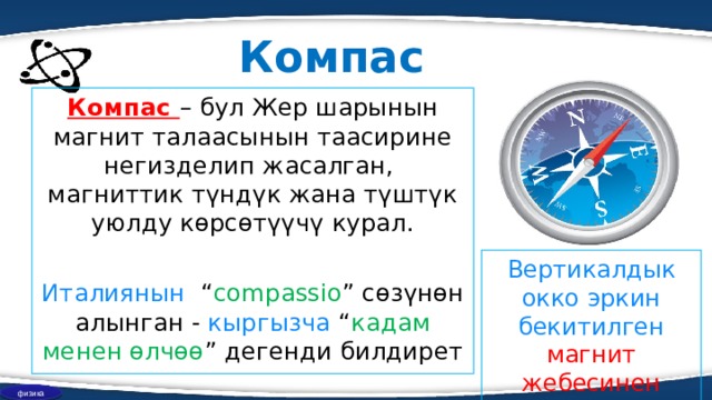 Компас Компас – бул Жер шарынын магнит талаасынын таасирине негиздел ип жасалган , магниттик түндүк жана түштүк уюлду көрсөтүүчү курал. Италиянын   “ compassio ” сөзүнөн алынган - кыргызча  “ к адам менен өлчөө ” дегенди билдирет Вертикал д ык окко эркин бекитилген магнит жебесинен турат физика 