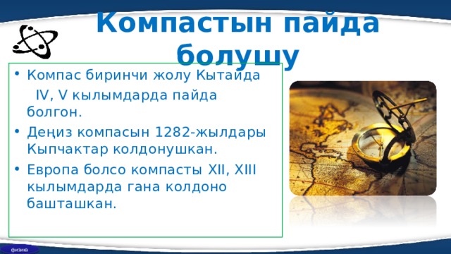 Компастын пайда болушу Компас биринчи жолу Кытайда  IV, V кылымдарда пайда болгон. Деңиз компасын 1282-жылдары Кыпчактар колдонушкан . Европа болсо компасты XII, XIII кылымдарда гана колдоно башташкан. физика 