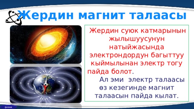Жердин магнит талаасы  Жердин суюк катмарынын жылышуусунун натыйжасында электрондордун багыттуу кыймылынан электр тогу пайда болот . Ал эми электр талаасы өз кезегинде магнит талаасын пайда кылат. физика 
