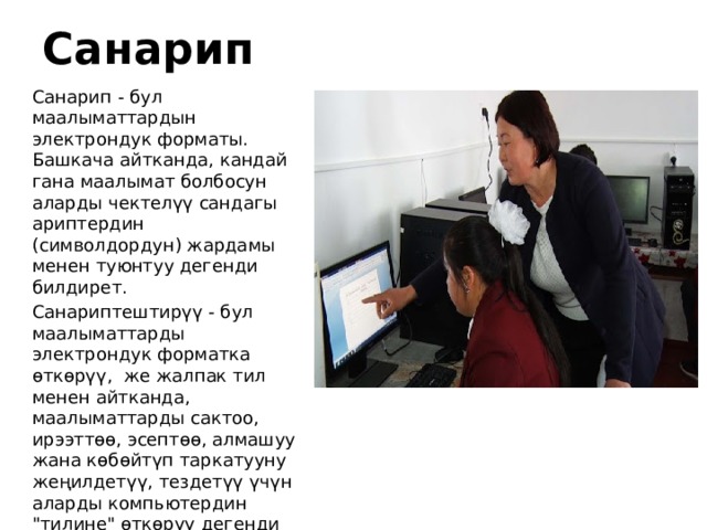 Санарип Санарип - бул маалыматтардын электрондук форматы. Башкача айтканда, кандай гана маалымат болбосун аларды чектелүү сандагы ариптердин (символдордун) жардамы менен туюнтуу дегенди билдирет. Санариптештирүү - бул маалыматтарды электрондук форматка өткөрүү,  же жалпак тил менен айтканда, маалыматтарды сактоо, ирээттөө, эсептөө, алмашуу жана көбөйтүп таркатууну жеңилдетүү, тездетүү үчүн аларды компьютердин 