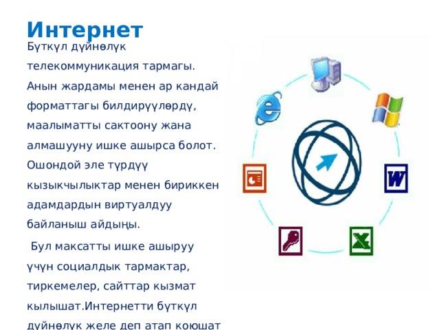 Интернет Бүткүл дүйнөлүк телекоммуникация тармагы. Анын жардамы менен ар кандай форматтагы билдирүүлөрдү, маалыматты сактоону жана алмашууну ишке ашырса болот. Ошондой эле түрдүү кызыкчылыктар менен бириккен адамдардын виртуалдуу байланыш айдыңы.  Бул максатты ишке ашыруу үчүн социалдык тармактар, тиркемелер, сайттар кызмат кылышат.Интернетти бүткүл дүйнөлүк желе деп атап коюшат , интернеттен ар кандай маалыматтарды билип алса болот 
