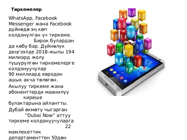 Тиркемелер WhatsApp, Facebook Messenger жана Facebook дүйнөдө эң көп колдонулган үч тиркеме. Бирок булардан да көбү бар. Дүйнөлүк деңгээлде 2018-жылы 194 милиард жолу түшүрүлгөн тиркемелерге колдонуучулар 90 миллиард евродон ашык акча төлөгөн. Акылуу тиркеме жана абоненттерди маанилүү киреше булактарына айлантты. Дубай өкмөтү чыгарган “Dubai Now” аттуу тиркеме колдонуучуларга 22 мамлекеттик департаменттен 50дөн ашык кызмат көрсөтөт. 