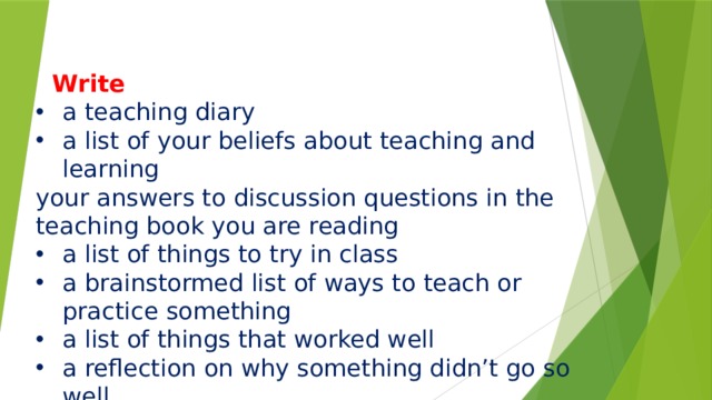        Write a teaching diary a list of your beliefs about teaching and learning your answers to discussion questions in the teaching book you are reading a list of things to try in class a brainstormed list of ways to teach or practice something a list of things that worked well a reflection on why something didn’t go so well 
