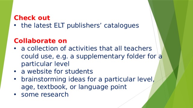  Check out the latest ELT publishers’ catalogues Collaborate on a collection of activities that all teachers could use, e.g. a supplementary folder for a particular level a website for students brainstorming ideas for a particular level, age, textbook, or language point some research       