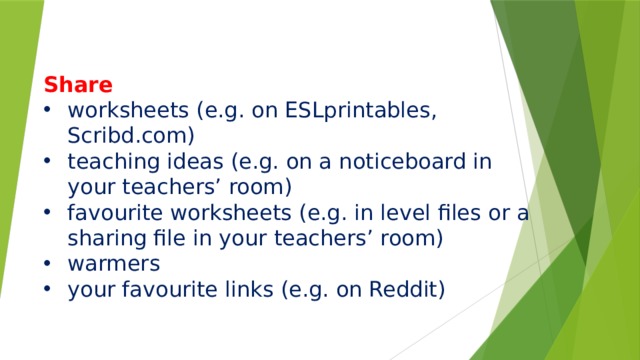       Share worksheets (e.g. on ESLprintables, Scribd.com) teaching ideas (e.g. on a noticeboard in your teachers’ room) favourite worksheets (e.g. in level files or a sharing file in your teachers’ room) warmers your favourite links (e.g. on Reddit) 
