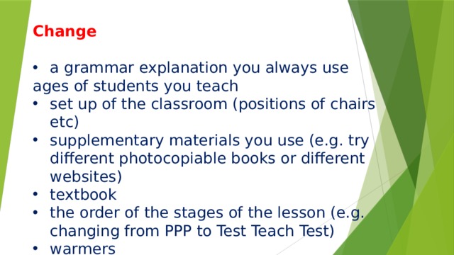Change     a grammar explanation you always use ages of students you teach set up of the classroom (positions of chairs etc) supplementary materials you use (e.g. try different photocopiable books or different websites) textbook the order of the stages of the lesson (e.g. changing from PPP to Test Teach Test) warmers 