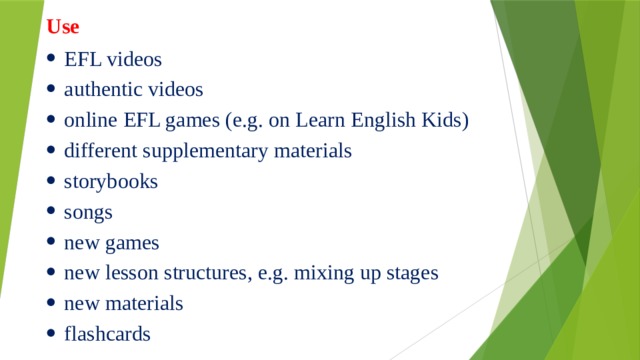 Use EFL videos authentic videos online EFL games (e.g. on Learn English Kids) different supplementary materials storybooks songs new games new lesson structures, e.g. mixing up stages new materials flashcards       
