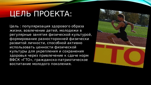 Цель проекта: Цель : популяризация здорового образа жизни, вовлечение детей, молодежи в регулярные занятия физической культурой, формирование разносторонней физически развитой личности, способной активно использовать ценности физической культуры для укрепления и сохранения здоровья через привлечение к сдаче норм ВФСК «ГТО», гражданско-патриотическое воспитание молодого поколения. 