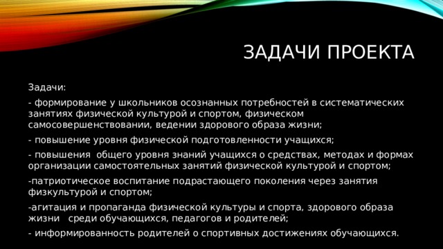 Задачи проекта Задачи: - формирование у школьников осознанных потребностей в систематических занятиях физической культурой и спортом, физическом самосовершенствовании, ведении здорового образа жизни; - повышение уровня физической подготовленности учащихся; - повышения общего уровня знаний учащихся о средствах, методах и формах организации самостоятельных занятий физической культурой и спортом; -патриотическое воспитание подрастающего поколения через занятия физкультурой и спортом; -агитация и пропаганда физической культуры и спорта, здорового образа жизни среди обучающихся, педагогов и родителей; - информированность родителей о спортивных достижениях обучающихся. 