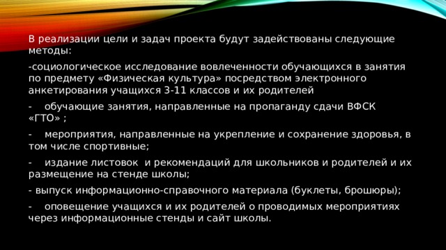 В реализации цели и задач проекта будут задействованы следующие методы: -социологическое исследование вовлеченности обучающихся в занятия по предмету «Физическая культура» посредством электронного анкетирования учащихся 3-11 классов и их родителей -  обучающие занятия, направленные на пропаганду сдачи ВФСК «ГТО» ; -  мероприятия, направленные на укрепление и сохранение здоровья, в том числе спортивные; -  издание листовок и рекомендаций для школьников и родителей и их размещение на стенде школы; - выпуск информационно-справочного материала (буклеты, брошюры); -  оповещение учащихся и их родителей о проводимых мероприятиях через информационные стенды и сайт школы. 