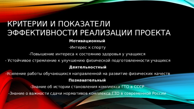 Критерии и показатели эффективности реализации проекта Мотивационный -Интерес к спорту -Повышение интереса к состоянию здоровья у учащихся - Устойчивое стремление к улучшению физической подготовленности учащихся  Деятельностный -Усиление работы обучающихся направленной на развитие физических качеств Познавательный -Знание об истории становления комплекса ГТО в СССР -Знание о важности сдачи нормативов комплекса ГТО в современной России 