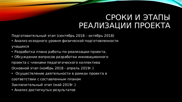 Сроки и этапы  реализации проекта Подготовительный этап (сентябрь 2018 – октябрь 2018) Анализ исходного уровня физической подготовленности учащихся Разработка плана работы по реализации проекта, Обсуждение вопросов разработки инновационного проекта с членами педагогического коллектива Основной этап (ноябрь 2018 - апрель 2019г.)  Осуществление деятельности в рамках проекта в соответствии с составленным планом Заключительный этап (май 2019г.) Анализ достигнутых результатов 