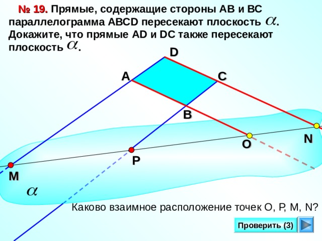 № 19. Прямые, содержащие стороны АВ и ВС параллелограмма A ВС D пересекают плоскость . Докажите, что прямые AD и DC также пересекают плоскость . D С А В N О Р Л.С. Атанасян. Геометрия 10-11. № 1 9 . М Каково взаимное расположение точек О, Р, М, N ? Проверить (3)