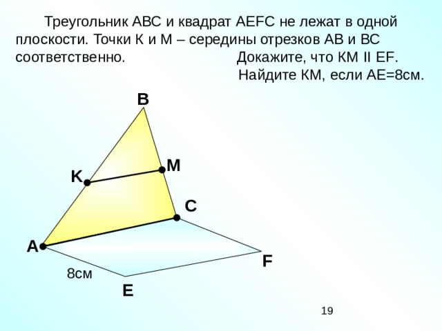 Треугольник АВС и квадрат А EFC не лежат в одной плоскости. Точки К и М – середины отрезков АВ и ВС соответственно. Докажите, что КМ II EF .  Найдите КМ, если АЕ=8см. В M K С «Математика. Самостоятельные м контрольные работы по геометрии для 11 класса». Ершова А.П., Голобородько В.В. А F 8см Е