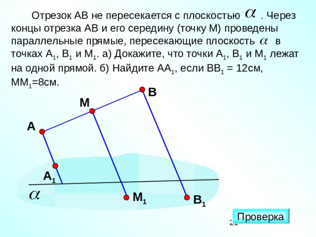 Отрезок АВ не пересекается с плоскостью . Через концы отрезка АВ и его середину (точку М) проведены параллельные прямые, пересекающие плоскость в точках А 1 , В 1 и М 1 . а) Докажите, что точки А 1 , В 1 и М 1 лежат на одной прямой. б) Найдите АА 1 , если ВВ 1 = 12см, ММ 1 =8см. В М А «Математика. Самостоятельные м контрольные работы по геометрии для 11 класса». Ершова А.П., Голобородько В.В. А 1 M 1 В 1 Проверка