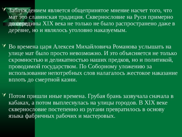 Заблуждением является общепринятое мнение насчет того, что мат это славянская традиция. Сквернословие на Руси примерно до середины XIX века не только не было распространено даже в деревне, но и являлось уголовно наказуемым.  Во времена царя Алексея Михайловича Романова услышать на улице мат было просто невозможно. И это объясняется не только скромностью и деликатностью наших предков, но и политикой, проводимой государством. По Соборному уложению за использование непотребных слов налагалось жестокое наказание вплоть до смертной казни.  Потом пришли иные времена. Грубая брань зазвучала сначала в кабаках, а потом выплеснулась на улицы городов. В XIX веке сквернословие постепенно из ругани превратилось в основу языка фабричных рабочих и мастеровых. 