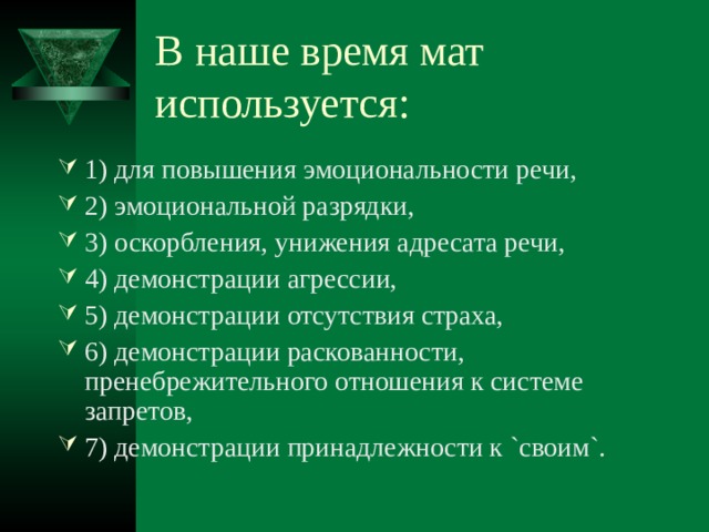 В наше время мат используется: 1) для повышения эмоциональности речи, 2) эмоциональной разрядки, 3) оскорбления, унижения адресата речи, 4) демонстрации агрессии, 5) демонстрации отсутствия страха, 6) демонстрации раскованности, пренебрежительного отношения к системе запретов, 7) демонстрации принадлежности к `своим`. 