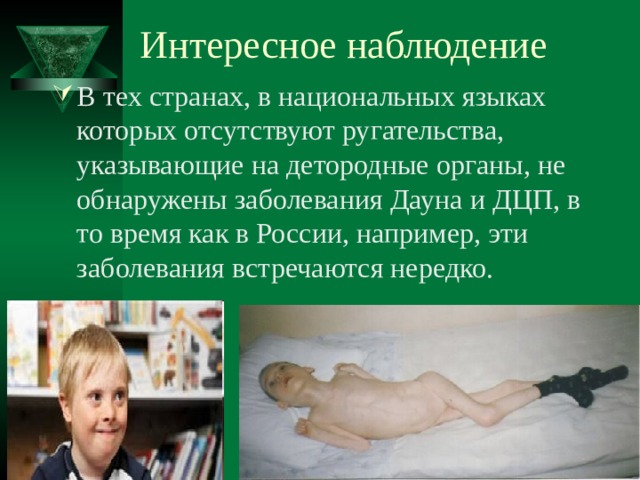 Интересное наблюдение В тех странах, в национальных языках которых отсутствуют ругательства, указывающие на детородные органы, не обнаружены заболевания Дауна и ДЦП, в то время как в России, например, эти заболевания встречаются нередко. 