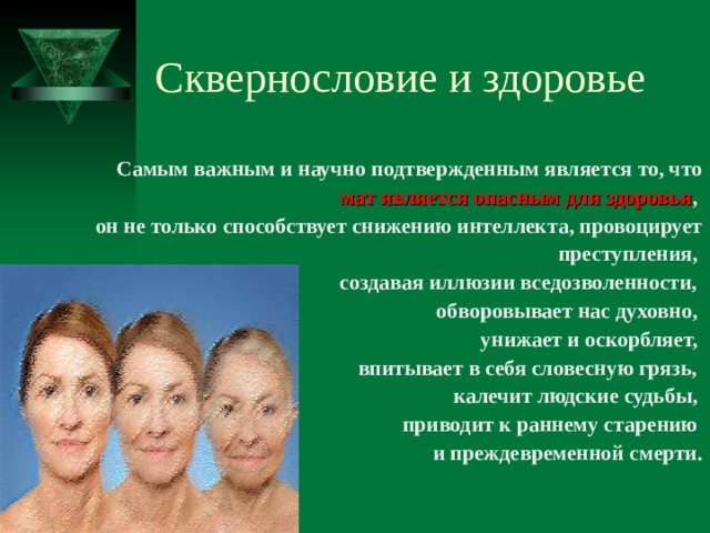 Сквернословие и здоровье Самым важным и научно подтвержденным является то, что мат является опасным для здоровья , он не только способствует снижению интеллекта, провоцирует преступления, создавая иллюзии вседозволенности, обворовывает нас духовно, унижает и оскорбляет, впитывает в себя словесную грязь, калечит людские судьбы, приводит к раннему старению и преждевременной смерти. 