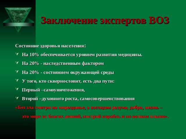 Заключение экспертов ВОЗ Состояние здоровья населения : На 10% обеспечивается уровнем развития медицины. На 20% - наследственным фактором На 20% - состоянием окружающей среды У того, кто сквернословит, есть два пути: Первый –самоуничтожения, Второй –духовного роста, самосовершенствования «Без зла смотри на мирозданье, а взглядом разума, добра, жизнь – это море из благих деяний, построй корабль и по волнам плыви».  