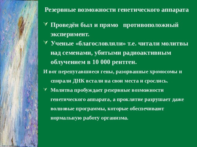 Резервные возможности генетического аппарата Проведён был и прямо противоположный эксперимент. Ученые «благословляли» т.е. читали молитвы над семенами, убитыми радиоактивным облучением в 10 000 рентген. И вот перепутавшиеся гены, разорванные хромосомы и спирали ДНК встали на свои места и срослись.  Молитва пробуждает резервные возможности генетического аппарата, а проклятие разрушает даже волновые программы, которые обеспечивают нормальную работу организма.  