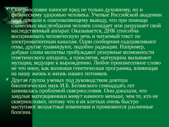 Сквернословие наносит вред не только духовному, но и физическому здоровью человека. Ученые Российской академии наук пришли к ошеломляющему выводу, что при помощи словесных мыслеобразов человек созидает или разрушает свой наследственный аппарат. Оказывается, ДНК способна воспринимать человеческую речь и читаемый текст по электромагнитным каналам. Одни сообщения оздоравливают гены, другие травмируют, подобно радиации. Например, добрые слова молитвы пробуждают резервные возможности генетического аппарата, а проклятия, матерщина вызывают мутации, ведущие к вырождению. Любое произнесенное слово не что иное, как волновая генетическая программа, влияющая на нашу жизнь и жизнь наших потомков. Другая группа ученых под руководством доктора биологических наук И.Б. Белявского семнадцать лет занималась проблемой сквернословия. Они доказали, что заядлые матерщинники живут намного меньше, чем те, кто не сквернословит, потому что в их клетках очень быстро наступают возрастные изменения и проявляются различные болезни. 