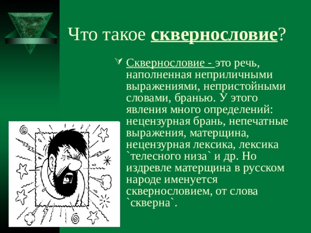 Что такое сквернословие ? Сквернословие - это речь, наполненная неприличными выражениями, непристойными словами, бранью. У этого явления много определений: нецензурная брань, непечатные выражения, матерщина, нецензурная лексика, лексика `телесного низа` и др. Но издревле матерщина в русском народе именуется сквернословием, от слова `скверна`. 