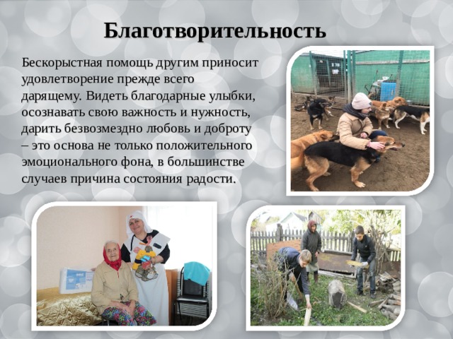  Благотворительность Бескорыстная помощь другим приносит удовлетворение прежде всего дарящему. Видеть благодарные улыбки, осознавать свою важность и нужность, дарить безвозмездно любовь и доброту – это основа не только положительного эмоционального фона, в большинстве случаев причина состояния радости. 