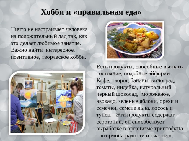 Хобби и «правильная еда» Ничто не настраивает человека на положительный лад так, как это делает любимое занятие. Важно найти интересное, позитивное, творческое хобби. Есть продукты, способные вызвать состояние, подобное эйфории. Кофе, творог, бананы, виноград, томаты, индейка, натуральный черный шоколад, мороженое, авокадо, зеленые яблоки, орехи и семечки, семена льна, лосось и тунец. Эти продукты содержат серотонин, он способствует выработке в организме триптофана – «гормона радости и счастья». 
