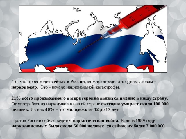  То, что происходит сейчас в России , можно определить одним словом - наркопожар . Это - начало национальной катастрофы. 21% всего производимого в мире героина ввозится именно в нашу страну . От употребления наркотиков в нашей стране ежегодно умирает около 100 000 человек . Из них 40% – это молодежь от 12 до 17 лет . Против России сейчас ведется наркотическая война . Если в 1989 году наркозависимых было около 50 000 человек, то сейчас их более 7 000 000. 