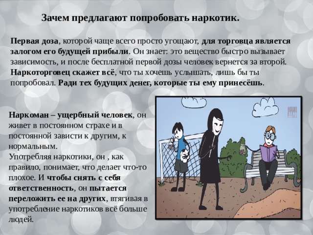 Зачем предлагают попробовать наркотик. Первая доза , которой чаще всего просто угощают, для торговца является залогом его будущей прибыли . Он знает: это вещество быстро вызывает зависимость, и после бесплатной первой дозы человек вернется за второй. Наркоторговец скажет всё , что ты хочешь услышать, лишь бы ты попробовал. Ради тех будущих денег, которые ты ему принесёшь . Наркоман – ущербный человек , он живет в постоянном страхе и в постоянной зависти к другим, к нормальным. Употребляя наркотики, он , как правило, понимает, что делает что-то плохое. И чтобы снять с себя ответственность , он пытается переложить ее на других , втягивая в употребление наркотиков всё больше людей. 