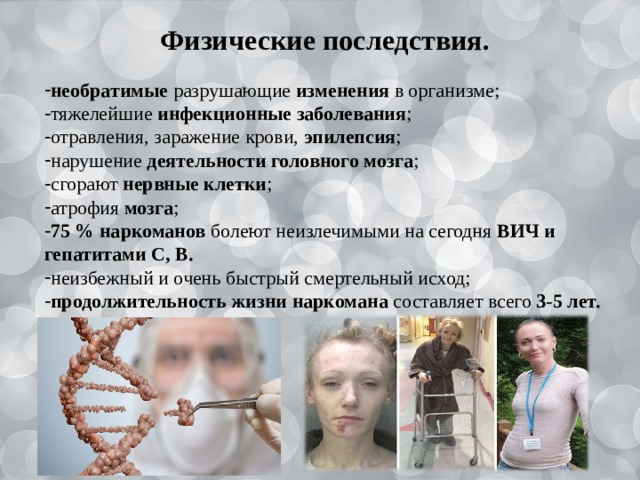   Физические последствия. необратимые разрушающие изменения в организме; тяжелейшие инфекционные заболевания ; отравления, заражение крови, эпилепсия ; нарушение деятельности головного мозга ; сгорают нервные клетки ; атрофия мозга ; 75 % наркоманов болеют неизлечимыми на сегодня ВИЧ и гепатитами С, В. неизбежный и очень быстрый смертельный исход; продолжительность жизни наркомана составляет  всего 3-5 лет. 