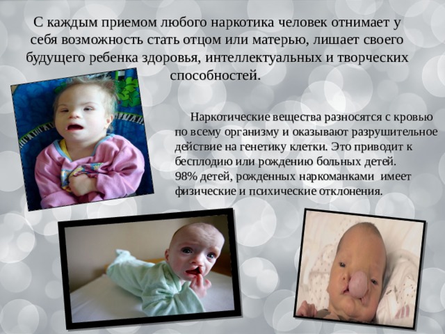 С каждым приемом любого наркотика человек отнимает у себя возможность стать отцом или матерью, лишает своего будущего ребенка здоровья, интеллектуальных и творческих способностей.  Наркотические вещества разносятся с кровью по всему организму и оказывают разрушительное действие на генетику клетки. Это приводит к бесплодию или рождению больных детей. 98% детей, рожденных наркоманками имеет физические и психические отклонения. 
