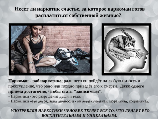   Несет ли наркотик счастье, за которое наркоман готов расплатиться собственной жизнью?  Наркоман - раб наркотика ; ради него он пойдёт на любую низость и преступление, что рано или поздно приведёт его к смерти. Даже одного  приёма  достаточно , чтобы стать 