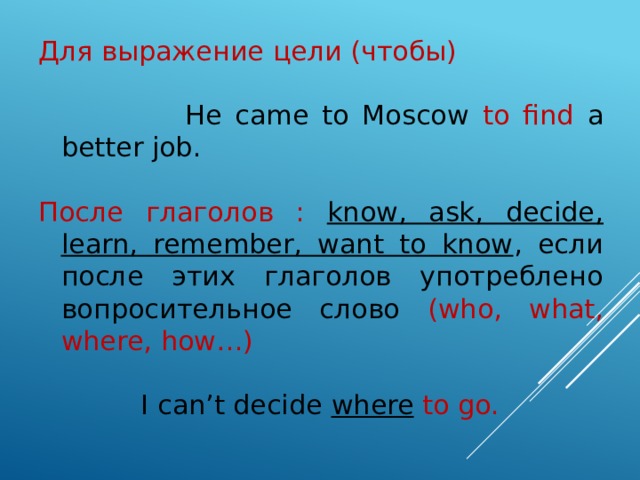 Для выражение цели (чтобы)  He came to Moscow to find a better job. После глаголов : know, ask, decide, learn, remember, want to know , если после этих глаголов употреблено вопросительное слово  (who, what, where, how…)  I can’t decide where  to go. 