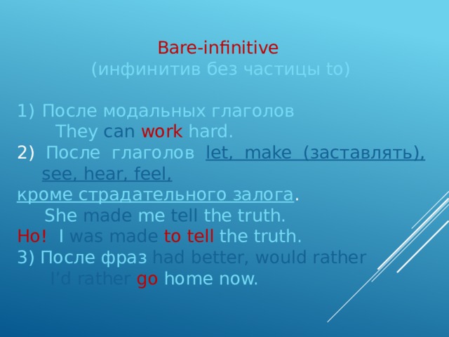 Bare-infinitive (инфинитив без частицы to) После модальных глаголов  They  can  work  hard. 2) После глаголов let, make (заставлять), see, hear, feel, кроме страдательного залога .  She  made  me  tell the truth. Но! I was made to tell the truth. 3) После фраз had better, would rather  I’d rather  go  home now. 