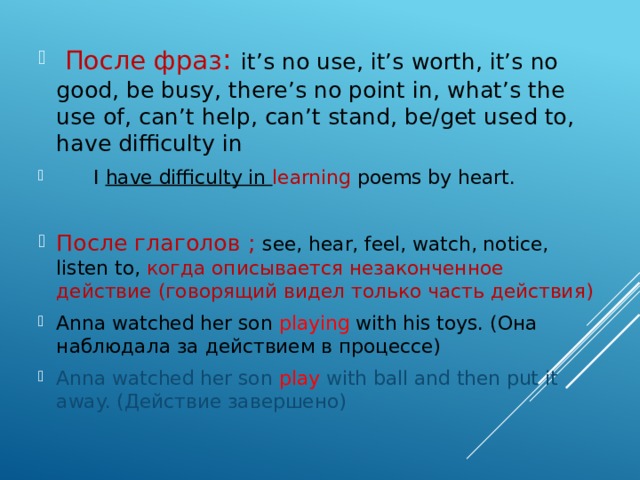  После фраз : it’s no use, it’s worth, it’s no good, be busy, there’s no point in, what’s the use of, can’t help, can’t stand, be/get used to, have difficulty in  I have difficulty in learning poems by heart. После глаголов ; see, hear, feel, watch, notice, listen to, когда описывается незаконченное действие (говорящий видел только часть действия) Anna watched her son playing with his toys. (Она наблюдала за действием в процессе) Anna watched her son play with ball and then put it away. (Действие завершено) 